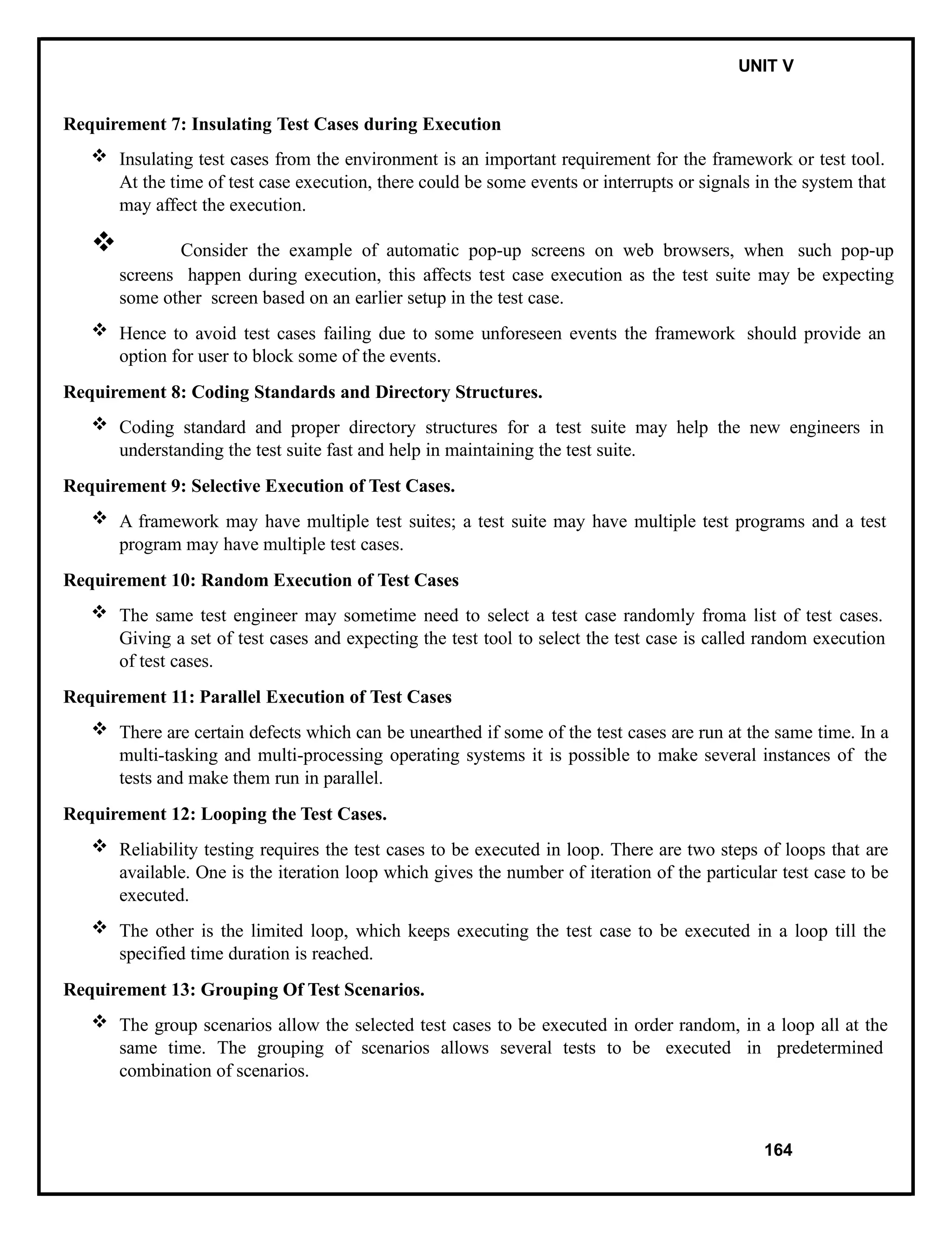 IT8076 SOFTWARE TESTING UNIT V
Requirement 7: Insulating Test Cases during Execution
 Insulating test cases from the environment is an important requirement for the framework or test tool.
At the time of test case execution, there could be some events or interrupts or signals in the system that
may affect the execution.
 Consider the example of automatic pop-up screens on web browsers, when such pop-up
screens happen during execution, this affects test case execution as the test suite may be expecting
some other screen based on an earlier setup in the test case.
 Hence to avoid test cases failing due to some unforeseen events the framework should provide an
option for user to block some of the events.
Requirement 8: Coding Standards and Directory Structures.
 Coding standard and proper directory structures for a test suite may help the new engineers in
understanding the test suite fast and help in maintaining the test suite.
Requirement 9: Selective Execution of Test Cases.
 A framework may have multiple test suites; a test suite may have multiple test programs and a test
program may have multiple test cases.
Requirement 10: Random Execution of Test Cases
 The same test engineer may sometime need to select a test case randomly froma list of test cases.
Giving a set of test cases and expecting the test tool to select the test case is called random execution
of test cases.
Requirement 11: Parallel Execution of Test Cases
 There are certain defects which can be unearthed if some of the test cases are run at the same time. In a
multi-tasking and multi-processing operating systems it is possible to make several instances of the
tests and make them run in parallel.
Requirement 12: Looping the Test Cases.
 Reliability testing requires the test cases to be executed in loop. There are two steps of loops that are
available. One is the iteration loop which gives the number of iteration of the particular test case to be
executed.
 The other is the limited loop, which keeps executing the test case to be executed in a loop till the
specified time duration is reached.
Requirement 13: Grouping Of Test Scenarios.
 The group scenarios allow the selected test cases to be executed in order random, in a loop all at the
same time. The grouping of scenarios allows several tests to be executed in predetermined
combination of scenarios.
164
 