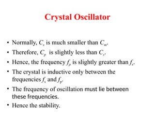 • Normally, Cs is much smaller than Cm.
• Therefore, Cp is slightly less than Cs.
• Hence, the frequency fp is slightly greater than fs.
• The crystal is inductive only between the
frequencies fs and fp.
• The frequency of oscillation must lie between
these frequencies.
• Hence the stability.
Crystal Oscillator
 