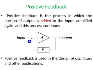 Positive Feedback
• Positive feedback is the process in which the
portion of output is added to the input, amplified
again, and this process continues.
• Positive feedback is used in the design of oscillators
and other applications.
A
b
input output
+
 