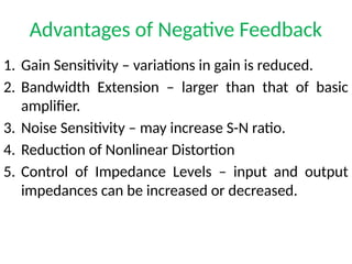 Advantages of Negative Feedback
1. Gain Sensitivity – variations in gain is reduced.
2. Bandwidth Extension – larger than that of basic
amplifier.
3. Noise Sensitivity – may increase S-N ratio.
4. Reduction of Nonlinear Distortion
5. Control of Impedance Levels – input and output
impedances can be increased or decreased.
 