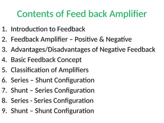Contents of Feed back Amplifier
1. Introduction to Feedback
2. Feedback Amplifier – Positive & Negative
3. Advantages/Disadvantages of Negative Feedback
4. Basic Feedback Concept
5. Classification of Amplifiers
6. Series – Shunt Configuration
7. Shunt – Series Configuration
8. Series - Series Configuration
9. Shunt – Shunt Configuration
 
