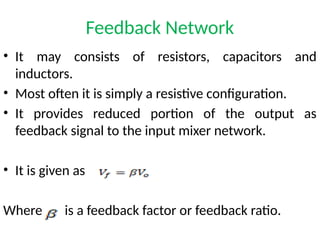 Feedback Network
• It may consists of resistors, capacitors and
inductors.
• Most often it is simply a resistive configuration.
• It provides reduced portion of the output as
feedback signal to the input mixer network.
• It is given as
Where is a feedback factor or feedback ratio.
 