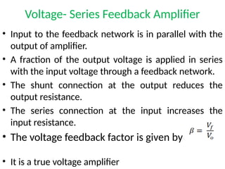 Voltage- Series Feedback Amplifier
• Input to the feedback network is in parallel with the
output of amplifier.
• A fraction of the output voltage is applied in series
with the input voltage through a feedback network.
• The shunt connection at the output reduces the
output resistance.
• The series connection at the input increases the
input resistance.
• The voltage feedback factor is given by
• It is a true voltage amplifier
 