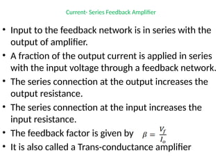Current- Series Feedback Amplifier
• Input to the feedback network is in series with the
output of amplifier.
• A fraction of the output current is applied in series
with the input voltage through a feedback network.
• The series connection at the output increases the
output resistance.
• The series connection at the input increases the
input resistance.
• The feedback factor is given by
• It is also called a Trans-conductance amplifier
 