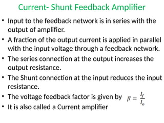 Current- Shunt Feedback Amplifier
• Input to the feedback network is in series with the
output of amplifier.
• A fraction of the output current is applied in parallel
with the input voltage through a feedback network.
• The series connection at the output increases the
output resistance.
• The Shunt connection at the input reduces the input
resistance.
• The voltage feedback factor is given by
• It is also called a Current amplifier
 