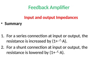 Feedback Amplifier
Input and output Impedances
• Summary
1. For a series connection at input or output, the
resistance is increased by (1+A).
2. For a shunt connection at input or output, the
resistance is lowered by (1+A).
 