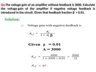 Q1.The voltage gain of an amplifier without feedback is 3000. Calculate
the voltage gain of the amplifier if negative voltage feedback is
introduced in the circuit. Given that feedback fraction β = 0.01.
 
