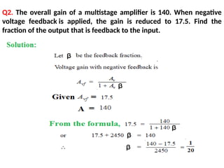 Q2. The overall gain of a multistage amplifier is 140. When negative
voltage feedback is applied, the gain is reduced to 17.5. Find the
fraction of the output that is feedback to the input.
 