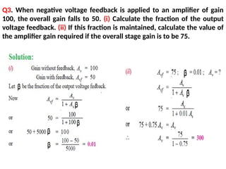 Q3. When negative voltage feedback is applied to an amplifier of gain
100, the overall gain falls to 50. (i) Calculate the fraction of the output
voltage feedback. (ii) If this fraction is maintained, calculate the value of
the amplifier gain required if the overall stage gain is to be 75.
 