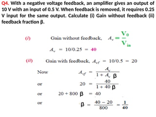 Q4. With a negative voltage feedback, an amplifier gives an output of
10 V with an input of 0.5 V. When feedback is removed, it requires 0.25
V input for the same output. Calculate (i) Gain without feedback (ii)
feedback fraction β.
 
