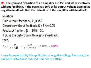 Q5. The gain and distortion of an amplifier are 150 and 5% respectively
without feedback. If the stage has 10% of its output voltage applied as
negative feedback, find the distortion of the amplifier with feedback.
It may be seen that by the application of negative voltage feedback, the
amplifier distortion is reduced from 5% to 0.313%.
 