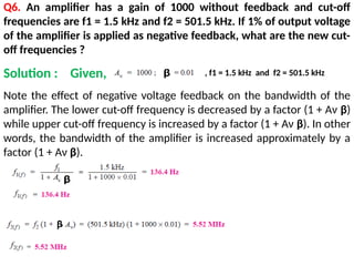 Q6. An amplifier has a gain of 1000 without feedback and cut-off
frequencies are f1 = 1.5 kHz and f2 = 501.5 kHz. If 1% of output voltage
of the amplifier is applied as negative feedback, what are the new cut-
off frequencies ?
Note the effect of negative voltage feedback on the bandwidth of the
amplifier. The lower cut-off frequency is decreased by a factor (1 + Aν β)
while upper cut-off frequency is increased by a factor (1 + Aν β). In other
words, the bandwidth of the amplifier is increased approximately by a
factor (1 + Aν β).
Solution : Given, , f1 = 1.5 kHz and f2 = 501.5 kHz
 