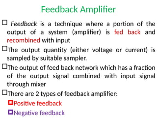 Feedback Amplifier
 Feedback is a technique where a portion of the
output of a system (amplifier) is fed back and
recombined with input
The output quantity (either voltage or current) is
sampled by suitable sampler.
The output of feed back network which has a fraction
of the output signal combined with input signal
through mixer
There are 2 types of feedback amplifier:
Positive feedback
Negative feedback
 