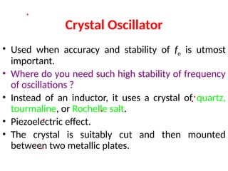 Crystal Oscillator
• Used when accuracy and stability of fo is utmost
important.
• Where do you need such high stability of frequency
of oscillations ?
• Instead of an inductor, it uses a crystal of quartz,
tourmaline, or Rochelle salt.
• Piezoelectric effect.
• The crystal is suitably cut and then mounted
between two metallic plates.
 
