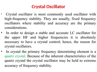 • Crystal oscillator is most commonly used oscillator with
high-frequency stability. They are usually, fixed frequency
oscillators where stability and accuracy are the primary
considerations.
• In order to design a stable and accurate LC oscillator for
the upper HF and higher frequencies it is absolutely
necessary to have a crystal control; hence, the reason for
crystal oscillators.
• In crystal the primary frequency determining element is a
quartz crystal. Because of the inherent characteristics of the
quartz crystal the crystal oscillator may be held to extreme
accuracy of frequency stability.
Crystal Oscillator
 
