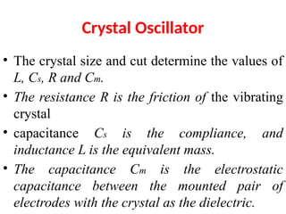 Crystal Oscillator
• The crystal size and cut determine the values of
L, Cs, R and Cm.
• The resistance R is the friction of the vibrating
crystal
• capacitance Cs is the compliance, and
inductance L is the equivalent mass.
• The capacitance Cm is the electrostatic
capacitance between the mounted pair of
electrodes with the crystal as the dielectric.
 