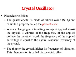 Crystal Oscillator
• Piezoelectric Effect
– The quartz crystal is made of silicon oxide (SiO2) and
exhibits a property called the piezoelectric
– When a changing an alternating voltage is applied across
the crystal, it vibrates at the frequency of the applied
voltage. In the other word, the frequency of the applied
ac voltage is equal to the natural resonant frequency of
the crystal.
– The thinner the crystal, higher its frequency of vibration.
This phenomenon is called piezoelectric effect.
 