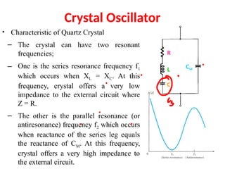 Crystal Oscillator
• Characteristic of Quartz Crystal
– The crystal can have two resonant
frequencies;
– One is the series resonance frequency f1
which occurs when XL = XC. At this
frequency, crystal offers a very low
impedance to the external circuit where
Z = R.
– The other is the parallel resonance (or
antiresonance) frequency f2 which occurs
when reactance of the series leg equals
the reactance of CM. At this frequency,
crystal offers a very high impedance to
the external circuit.
R
L
C
CM
 