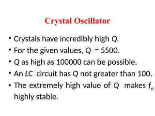 • Crystals have incredibly high Q.
• For the given values, Q = 5500.
• Q as high as 100000 can be possible.
• An LC circuit has Q not greater than 100.
• The extremely high value of Q makes fo
highly stable.
Crystal Oscillator
 