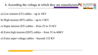 4. According the voltage at which they are manufactured
a) Low tension (LT) cables – up to 1KV
b) High tension (HT) cables – up to 11KV
c) Super tension (ST) cables – from 22 to 33 KV
d) Extra high tension (EHT) cables – from 33 to 66KV
e) Extra super voltage cables – beyond 132 KV
 