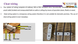 Cleat wiring
1. This system of wiring comprise of ordinary VIR or PVC insulated wires (occasionally, sheathed and weather
proof cable) braided and compounded held on walls or ceilings by means of porcelain cleats, Plastic or wood.
2. Cleat wiring system is a temporary wiring system therefore it is not suitable for domestic premises. The use of
cleat wiring system is over nowadays.
 