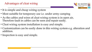 Advantages of cleat wiring
• It is simple and cheap wiring system
• Most suitable for temporary use i.e. under army camping
• As the cables and wires of cleat wiring system is in open air,
Therefore fault in cables can be seen and repair easily.
• Cleat wiring system installation is easy and simple.
• Customization can be easily done in this wiring system e.g. alteration and
addition.
• Inspection is easy and simple.
 