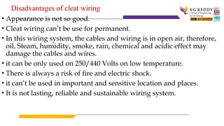 Disadvantages of cleat wiring
• Appearance is not so good.
• Cleat wiring can’t be use for permanent.
• In this wiring system, the cables and wiring is in open air, therefore,
oil, Steam, humidity, smoke, rain, chemical and acidic effect may
damage the cables and wires.
• it can be only used on 250/440 Volts on low temperature.
• There is always a risk of fire and electric shock.
• it can’t be used in important and sensitive location and places.
• It is not lasting, reliable and sustainable wiring system.
 