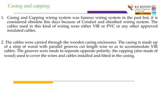 Casing and capping
1. Casing and Capping wiring system was famous wiring system in the past but, it is
considered obsolete this days because of Conduit and sheathed wiring system. The
cables used in this kind of wiring were either VIR or PVC or any other approved
insulated cables.
2. The cables were carried through the wooden casing enclosures. The casing is made up
of a strip of wood with parallel grooves cut length wise so as to accommodate VIR
cables. The grooves were made to separate opposite polarity. the capping (also made of
wood) used to cover the wires and cables installed and fitted in the casing.
 