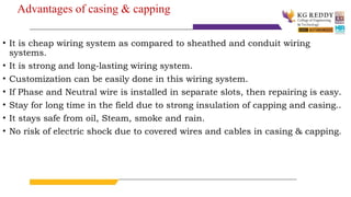 Advantages of casing & capping
• It is cheap wiring system as compared to sheathed and conduit wiring
systems.
• It is strong and long-lasting wiring system.
• Customization can be easily done in this wiring system.
• If Phase and Neutral wire is installed in separate slots, then repairing is easy.
• Stay for long time in the field due to strong insulation of capping and casing..
• It stays safe from oil, Steam, smoke and rain.
• No risk of electric shock due to covered wires and cables in casing & capping.
 
