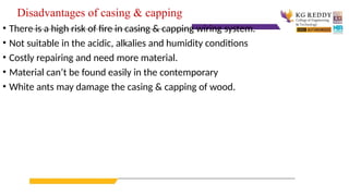 Disadvantages of casing & capping
• There is a high risk of fire in casing & capping wiring system.
• Not suitable in the acidic, alkalies and humidity conditions
• Costly repairing and need more material.
• Material can’t be found easily in the contemporary
• White ants may damage the casing & capping of wood.
 