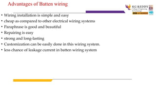 Advantages of Batten wiring
• Wiring installation is simple and easy
• cheap as compared to other electrical wiring systems
• Paraphrase is good and beautiful
• Repairing is easy
• strong and long-lasting
• Customization can be easily done in this wiring system.
• less chance of leakage current in batten wiring system
 