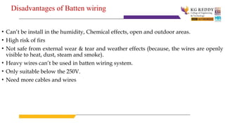 Disadvantages of Batten wiring
• Can’t be install in the humidity, Chemical effects, open and outdoor areas.
• High risk of firs
• Not safe from external wear & tear and weather effects (because, the wires are openly
visible to heat, dust, steam and smoke).
• Heavy wires can’t be used in batten wiring system.
• Only suitable below the 250V.
• Need more cables and wires
 