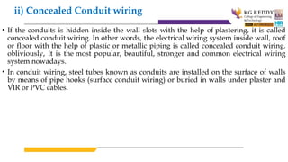 ii) Concealed Conduit wiring
• If the conduits is hidden inside the wall slots with the help of plastering, it is called
concealed conduit wiring. In other words, the electrical wiring system inside wall, roof
or floor with the help of plastic or metallic piping is called concealed conduit wiring.
obliviously, It is the most popular, beautiful, stronger and common electrical wiring
system nowadays.
• In conduit wiring, steel tubes known as conduits are installed on the surface of walls
by means of pipe hooks (surface conduit wiring) or buried in walls under plaster and
VIR or PVC cables.
 