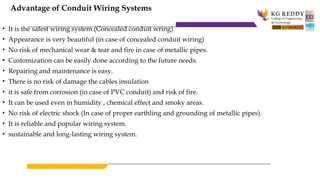 Advantage of Conduit Wiring Systems
• It is the safest wiring system (Concealed conduit wring)
• Appearance is very beautiful (in case of concealed conduit wiring)
• No risk of mechanical wear & tear and fire in case of metallic pipes.
• Customization can be easily done according to the future needs.
• Repairing and maintenance is easy.
• There is no risk of damage the cables insulation
• it is safe from corrosion (in case of PVC conduit) and risk of fire.
• It can be used even in humidity , chemical effect and smoky areas.
• No risk of electric shock (In case of proper earthling and grounding of metallic pipes).
• It is reliable and popular wiring system.
• sustainable and long-lasting wiring system.
 