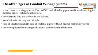 Disadvantages of Conduit Wiring Systems
• It is expensive wiring system (Due to PVC and Metallic pipes, Additional earthing for
metallic pipes Tee(s) and elbows etc.
• Very hard to find the defects in the wiring.
• installation is not easy and simple.
• Risk of Electric shock (In case of metallic pipes without proper earthing system)
• Very complicated to manage additional connection in the future.
 