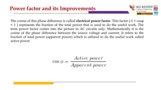 The cosine of this phase difference is called electrical power factor. This factor (-1 < cosφ
< 1 ) represents the fraction of the total power that is used to do the useful work. The
term power factor comes into the picture in AC circuits only. Mathematically it is the
cosine of the phase difference between the source voltage and current. It refers to the
fraction of total power (apparent power) which is utilized to do the useful work called
active power.
Power factor and its Improvements
 