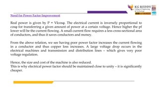Need for Power Factor Improvement
Real power is given by P = VIcosφ. The electrical current is inversely proportional to
cosφ for transferring a given amount of power at a certain voltage. Hence higher the pf
lower will be the current flowing. A small current flow requires a less cross-sectional area
of conductors, and thus it saves conductors and money.
From the above relation, we see having poor power factor increases the current flowing
in a conductor and thus copper loss increases. A large voltage drop occurs in the
electrical machines and transmission and distribution lines – which gives very poor
voltage regulation.
Hence, the size and cost of the machine is also reduced.
This is why electrical power factor should be maintained close to unity – it is significantly
cheaper.
 