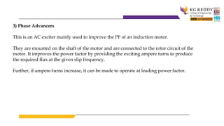 3) Phase Advancers
This is an AC exciter mainly used to improve the PF of an induction motor.
They are mounted on the shaft of the motor and are connected to the rotor circuit of the
motor. It improves the power factor by providing the exciting ampere turns to produce
the required flux at the given slip frequency.
Further, if ampere-turns increase, it can be made to operate at leading power factor.
 
