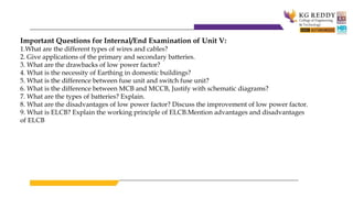 Important Questions for Internal/End Examination of Unit V:
1.What are the different types of wires and cables?
2. Give applications of the primary and secondary batteries.
3. What are the drawbacks of low power factor?
4. What is the necessity of Earthing in domestic buildings?
5. What is the difference between fuse unit and switch fuse unit?
6. What is the difference between MCB and MCCB, Justify with schematic diagrams?
7. What are the types of batteries? Explain.
8. What are the disadvantages of low power factor? Discuss the improvement of low power factor.
9. What is ELCB? Explain the working principle of ELCB.Mention advantages and disadvantages
of ELCB
 