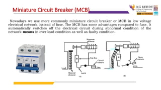 Nowadays we use more commonly miniature circuit breaker or MCB in low voltage
electrical network instead of fuse. The MCB has some advantages compared to fuse. It
automatically switches off the electrical circuit during abnormal condition of the
network means in over load condition as well as faulty condition.
Miniature Circuit Breaker (MCB)
 