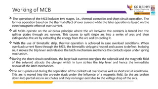  The operation of the MCB includes two stages, i.e., thermal operation and short circuit operation. The
former operation based on the thermal effect of over current while the later operation is based on the
electromagnetic effect of over current.
 All MCBs operate on the air-break principle where the arc between the contacts is forced into the
splitter plates through arc runners. This causes to spilt single arc into a series of arcs and then
extinguishes the arc by extracting the energy from the arc and by cooling it.
 With the use of bimetallic strip, thermal operation is achieved in case overload conditions. When
overload current flows through the MCB, the bimetallic strip gets heated and causes to deflect. In doing
so, it moves the trip lever and releases the latch mechanism and hence the contacts open under spring
mechanism.
During the short circuit conditions, the large fault current energizes the solenoid and the magnetic field
of the solenoid attracts the plunger which in turn strikes the trip lever and hence the immediate
release of the latch mechanism.
The arc is produced during the separation of the contacts at overload as well as short circuit conditions.
This arc is moved into the arc-cute stack under the influence of a magnetic field. So the arc broken
down into partial arcs in arc chutes and they no longer exist due to the voltage drop of the arcs.
Working of MCB
 