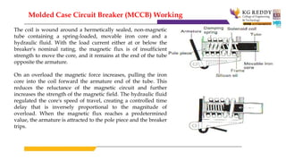 The coil is wound around a hermetically sealed, non-magnetic
tube containing a spring-loaded, movable iron core and a
hydraulic fluid. With the load current either at or below the
breaker's nominal rating, the magnetic flux is of insufficient
strength to move the core, and it remains at the end of the tube
opposite the armature.
On an overload the magnetic force increases, pulling the iron
core into the coil forward the armature end of the tube. This
reduces the reluctance of the magnetic circuit and further
increases the strength of the magnetic field. The hydraulic fluid
regulated the core's speed of travel, creating a controlled time
delay that is inversely proportional to the magnitude of
overload. When the magnetic flux reaches a predetermined
value, the armature is attracted to the pole piece and the breaker
trips.
Molded Case Circuit Breaker (MCCB) Working
 