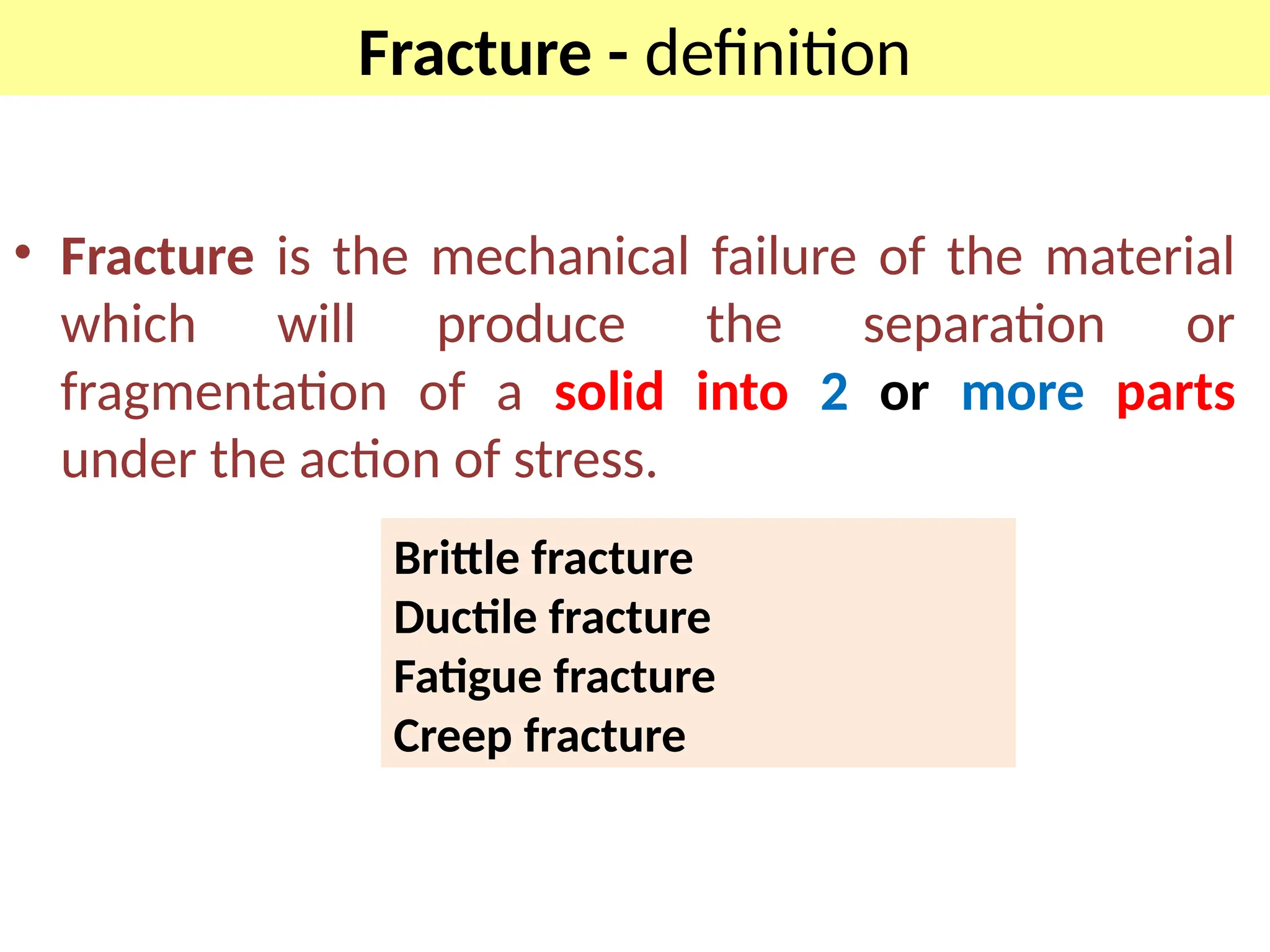 Fracture - definition
• Fracture is the mechanical failure of the material
which will produce the separation or
fragmentation of a solid into 2 or more parts
under the action of stress.
Brittle fracture
Ductile fracture
Fatigue fracture
Creep fracture
 