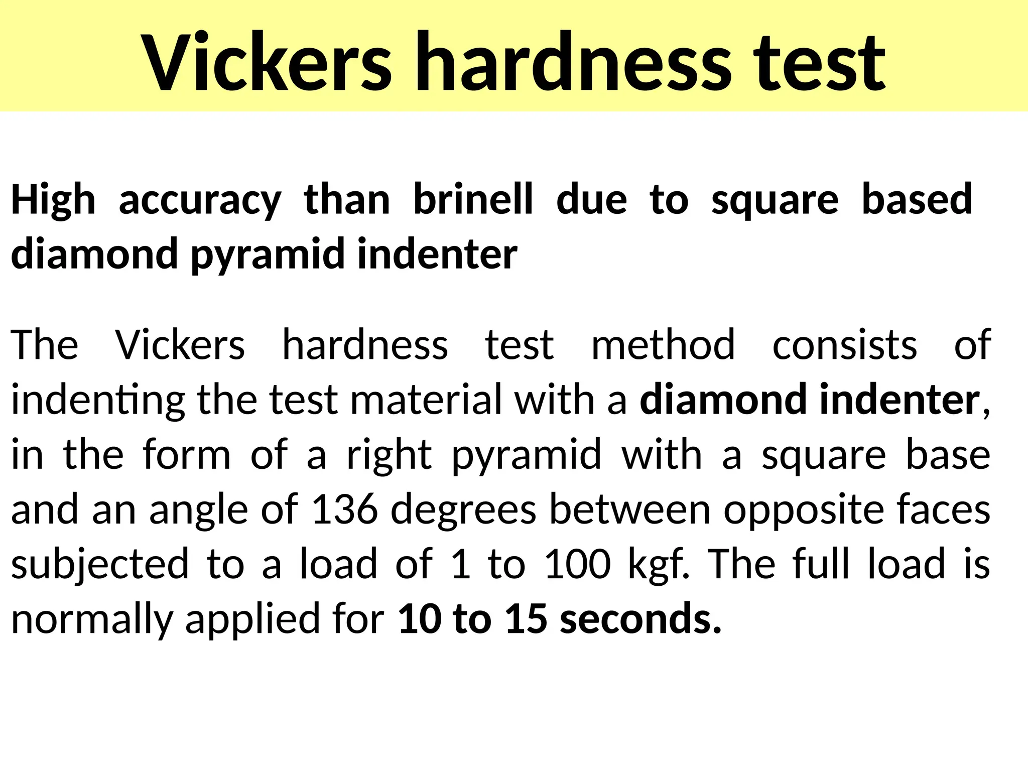 Vickers hardness test
High accuracy than brinell due to square based
diamond pyramid indenter
The Vickers hardness test method consists of
indenting the test material with a diamond indenter,
in the form of a right pyramid with a square base
and an angle of 136 degrees between opposite faces
subjected to a load of 1 to 100 kgf. The full load is
normally applied for 10 to 15 seconds.
 