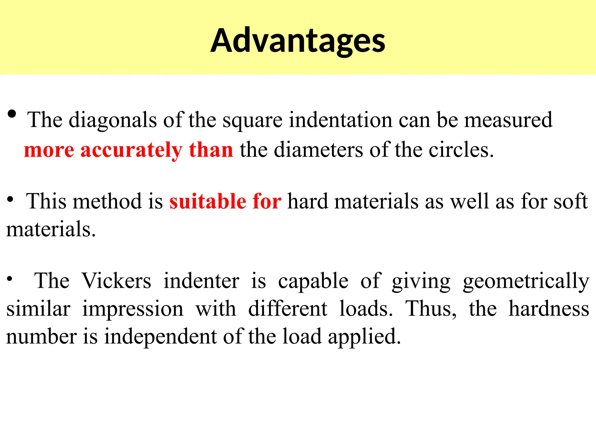 Advantages
• The diagonals of the square indentation can be measured
more accurately than the diameters of the circles.
• This method is suitable for hard materials as well as for soft
materials.
• The Vickers indenter is capable of giving geometrically
similar impression with different loads. Thus, the hardness
number is independent of the load applied.
 