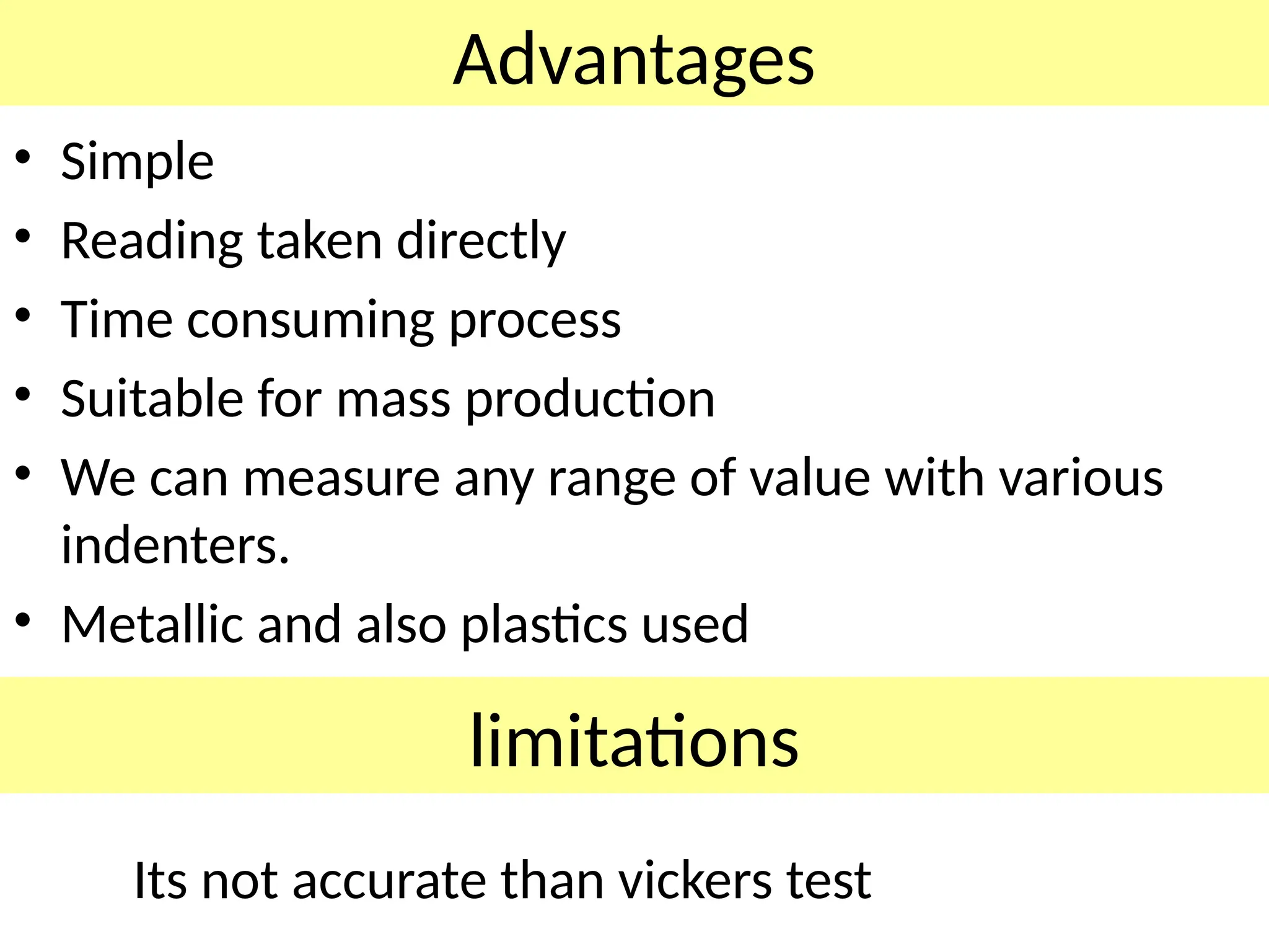 Advantages
• Simple
• Reading taken directly
• Time consuming process
• Suitable for mass production
• We can measure any range of value with various
indenters.
• Metallic and also plastics used
limitations
Its not accurate than vickers test
 