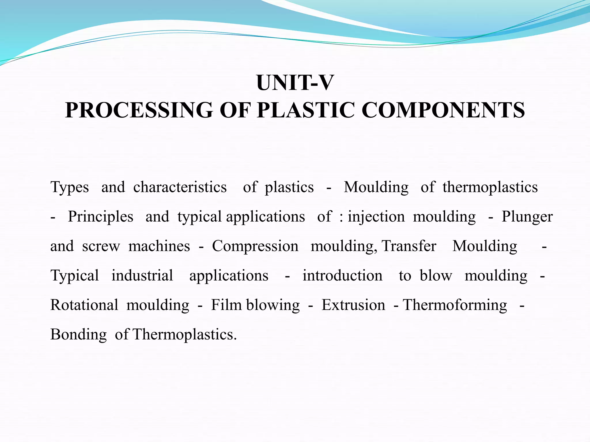 UNIT-V
PROCESSING OF PLASTIC COMPONENTS
Types and characteristics of plastics - Moulding of thermoplastics
- Principles and typical applications of : injection moulding - Plunger
and screw machines - Compression moulding, Transfer Moulding -
Typical industrial applications - introduction to blow moulding -
Rotational moulding - Film blowing - Extrusion - Thermoforming -
Bonding of Thermoplastics.
 