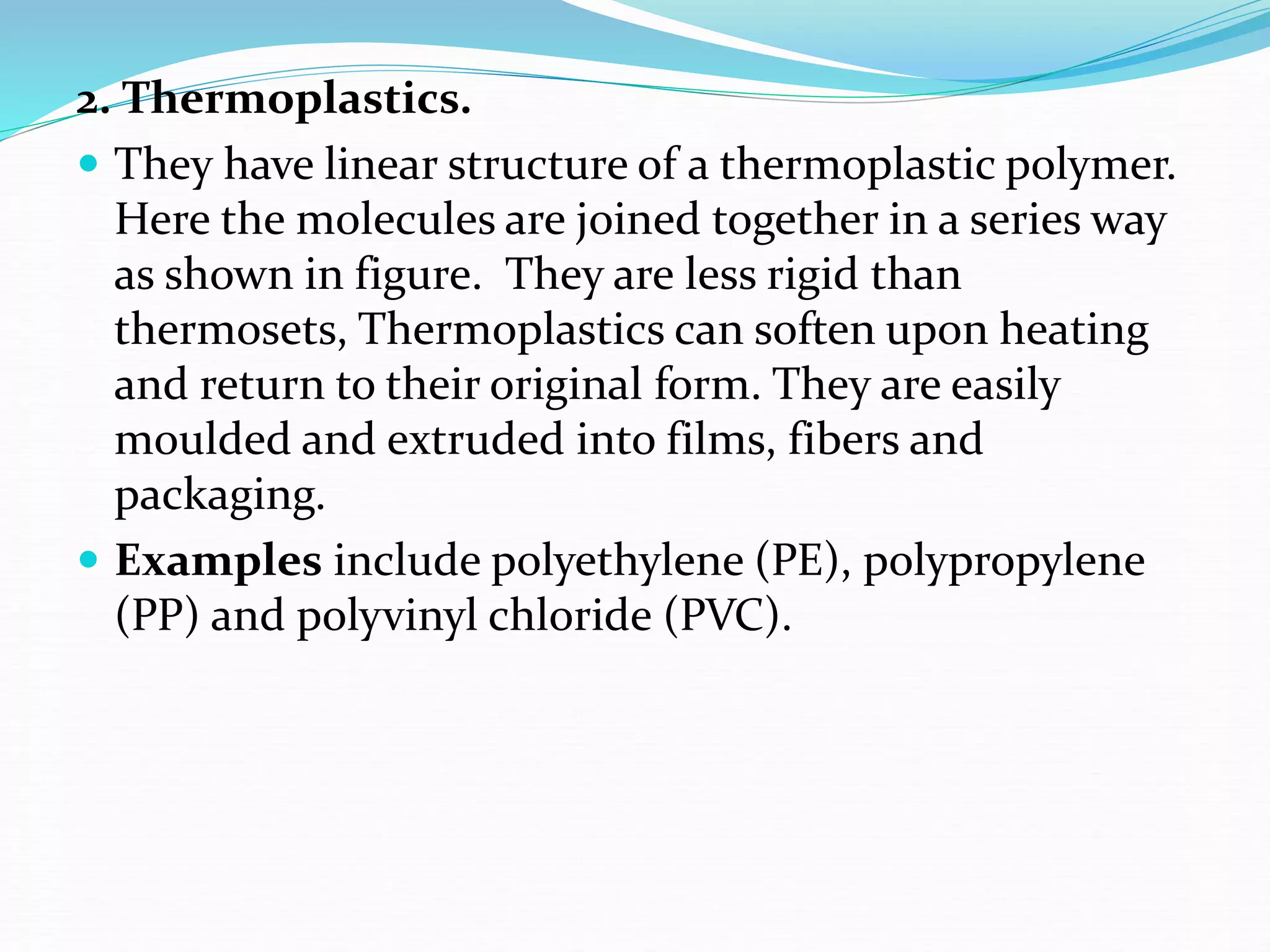 2. Thermoplastics.
 They have linear structure of a thermoplastic polymer.
Here the molecules are joined together in a series way
as shown in figure. They are less rigid than
thermosets, Thermoplastics can soften upon heating
and return to their original form. They are easily
moulded and extruded into films, fibers and
packaging.
 Examples include polyethylene (PE), polypropylene
(PP) and polyvinyl chloride (PVC).
 