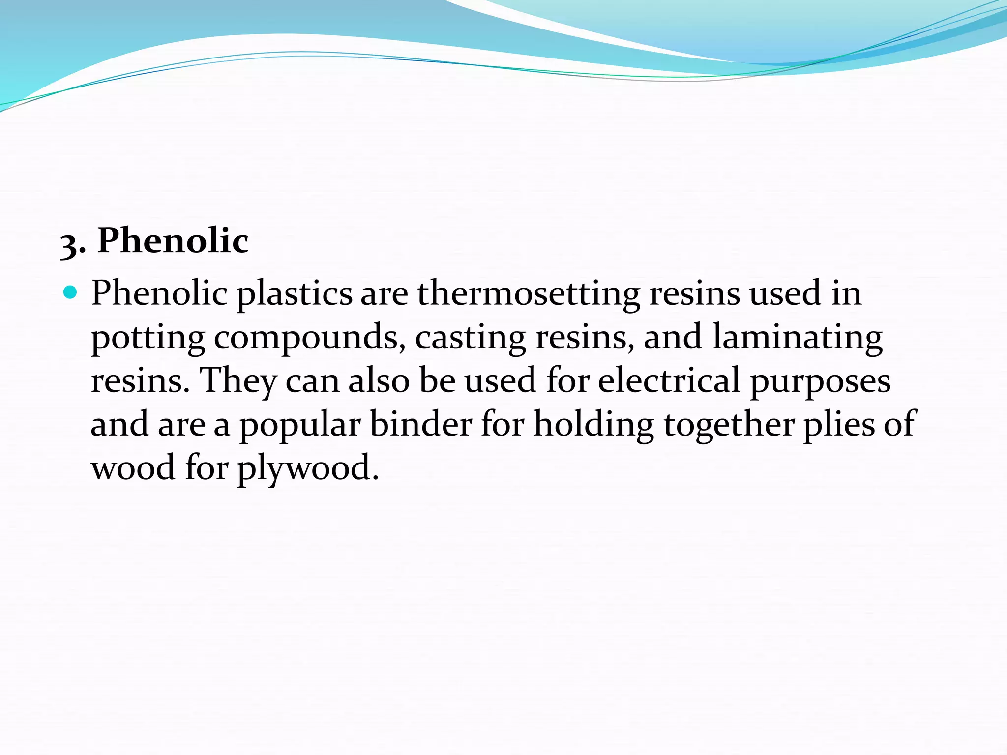 3. Phenolic
 Phenolic plastics are thermosetting resins used in
potting compounds, casting resins, and laminating
resins. They can also be used for electrical purposes
and are a popular binder for holding together plies of
wood for plywood.
 