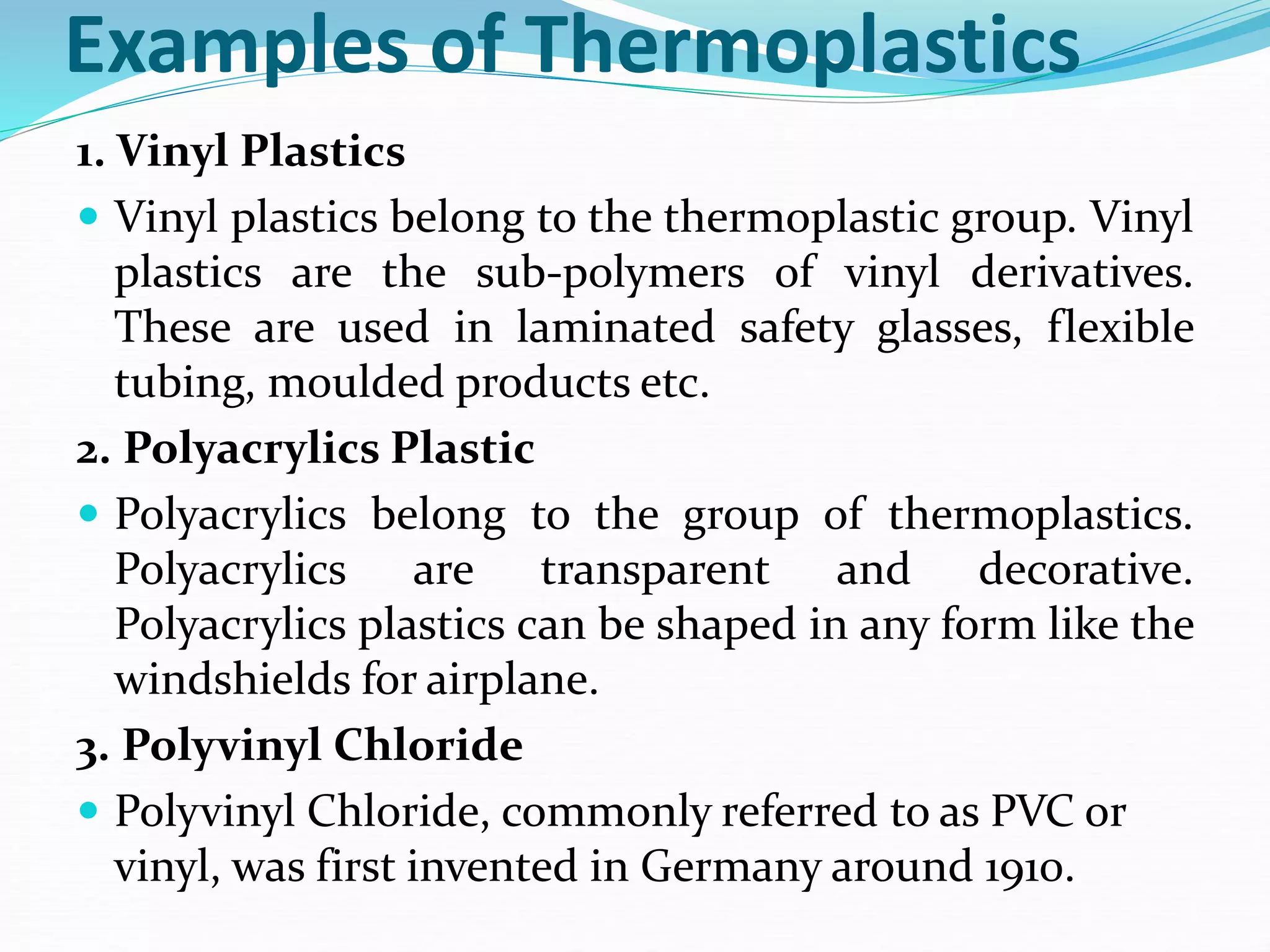 Examples of Thermoplastics
1. Vinyl Plastics
 Vinyl plastics belong to the thermoplastic group. Vinyl
plastics are the sub-polymers of vinyl derivatives.
These are used in laminated safety glasses, flexible
tubing, moulded products etc.
2. Polyacrylics Plastic
 Polyacrylics belong to the group of thermoplastics.
Polyacrylics are transparent and decorative.
Polyacrylics plastics can be shaped in any form like the
windshields for airplane.
3. Polyvinyl Chloride
 Polyvinyl Chloride, commonly referred to as PVC or
vinyl, was first invented in Germany around 1910.
 